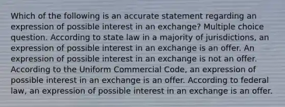 Which of the following is an accurate statement regarding an expression of possible interest in an exchange? Multiple choice question. According to state law in a majority of jurisdictions, an expression of possible interest in an exchange is an offer. An expression of possible interest in an exchange is not an offer. According to the Uniform Commercial Code, an expression of possible interest in an exchange is an offer. According to federal law, an expression of possible interest in an exchange is an offer.