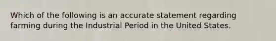 Which of the following is an accurate statement regarding farming during the Industrial Period in the United States.