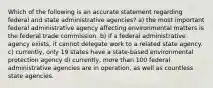 Which of the following is an accurate statement regarding federal and state administrative agencies? a) the most important federal administrative agency affecting environmental matters is the federal trade commission. b) if a federal administrative agency exists, it cannot delegate work to a related state agency. c) currently, only 19 states have a state-based environmental protection agency d) currently, more than 100 federal administrative agencies are in operation, as well as countless state agencies.