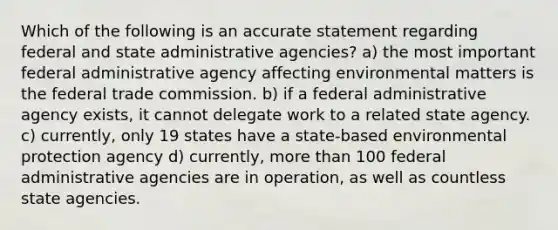 Which of the following is an accurate statement regarding federal and state administrative agencies? a) the most important federal administrative agency affecting environmental matters is the federal trade commission. b) if a federal administrative agency exists, it cannot delegate work to a related state agency. c) currently, only 19 states have a state-based environmental protection agency d) currently, <a href='https://www.questionai.com/knowledge/keWHlEPx42-more-than' class='anchor-knowledge'>more than</a> 100 federal administrative agencies are in operation, as well as countless state agencies.