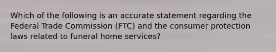 Which of the following is an accurate statement regarding the Federal Trade Commission (FTC) and the consumer protection laws related to funeral home services?