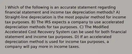 ) Which of the following is an accurate statement regarding financial statement and income tax depreciation methods? A) Straight-line depreciation is the most popular method for income tax purposes. B) The IRS expects a company to use accelerated depreciation methods for tax purposes. C) The Modified Accelerated Cost Recovery System can be used for both financial statement and income tax purposes. D) If an accelerated depreciation method is used for income tax purposes, a company will pay more in income taxes.