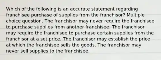 Which of the following is an accurate statement regarding franchisee purchase of supplies from the franchisor? Multiple choice question. The franchisor may never require the franchisee to purchase supplies from another franchisee. The franchisor may require the franchisee to purchase certain supplies from the franchisor at a set price. The franchisor may establish the price at which the franchisee sells the goods. The franchisor may never sell supplies to the franchisee.