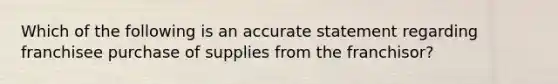 Which of the following is an accurate statement regarding franchisee purchase of supplies from the franchisor?