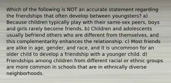 Which of the following is NOT an accurate statement regarding the friendships that often develop between youngsters? a) Because children typically play with their same-sex peers, boys and girls rarely become friends. b) Children and adolescents usually befriend others who are different from themselves, and this complementarity enhances the relationship. c) Most friends are alike in age, gender, and race, and it is uncommon for an older child to develop a friendship with a younger child. d) Friendships among children from different racial or ethnic groups are more common in schools that are in ethnically diverse neighborhoods.