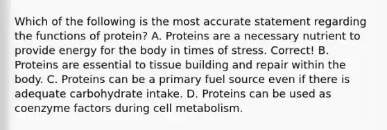 Which of the following is the most accurate statement regarding the functions of protein? A. Proteins are a necessary nutrient to provide energy for the body in times of stress. Correct! B. Proteins are essential to tissue building and repair within the body. C. Proteins can be a primary fuel source even if there is adequate carbohydrate intake. D. Proteins can be used as coenzyme factors during cell metabolism.