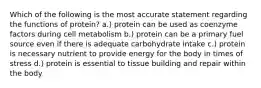 Which of the following is the most accurate statement regarding the functions of protein? a.) protein can be used as coenzyme factors during cell metabolism b.) protein can be a primary fuel source even if there is adequate carbohydrate intake c.) protein is necessary nutrient to provide energy for the body in times of stress d.) protein is essential to tissue building and repair within the body