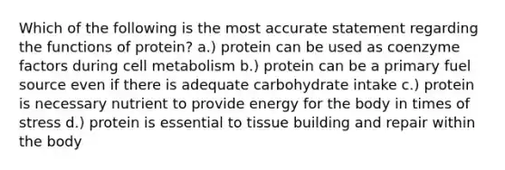 Which of the following is the most accurate statement regarding the functions of protein? a.) protein can be used as coenzyme factors during cell metabolism b.) protein can be a primary fuel source even if there is adequate carbohydrate intake c.) protein is necessary nutrient to provide energy for the body in times of stress d.) protein is essential to tissue building and repair within the body