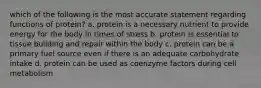 which of the following is the most accurate statement regarding functions of protein? a. protein is a necessary nutrient to provide energy for the body in times of stress b. protein is essential to tissue building and repair within the body c. protein can be a primary fuel source even if there is an adequate carbohydrate intake d. protein can be used as coenzyme factors during cell metabolism