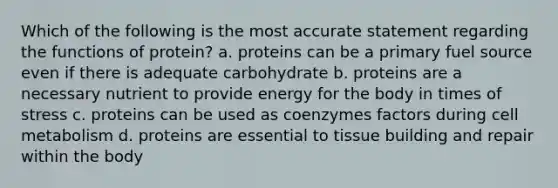 Which of the following is the most accurate statement regarding the functions of protein? a. proteins can be a primary fuel source even if there is adequate carbohydrate b. proteins are a necessary nutrient to provide energy for the body in times of stress c. proteins can be used as coenzymes factors during cell metabolism d. proteins are essential to tissue building and repair within the body