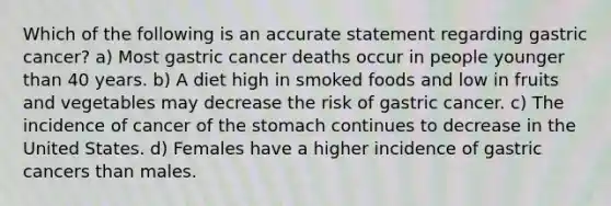 Which of the following is an accurate statement regarding gastric cancer? a) Most gastric cancer deaths occur in people younger than 40 years. b) A diet high in smoked foods and low in fruits and vegetables may decrease the risk of gastric cancer. c) The incidence of cancer of the stomach continues to decrease in the United States. d) Females have a higher incidence of gastric cancers than males.