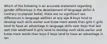 Which of the following is an accurate statement regarding gender differences in the development of language skills? A contrary to popular belief, there are no significant sex differences in language abilities at any age B boys tend to develop such skills earlier and know more words than girls C girls tend to have an advantage in language skills over boys that last well into adulthood D girls tend to develop such skills earlier and know more words than boys E boys tend to have an advantage in lan