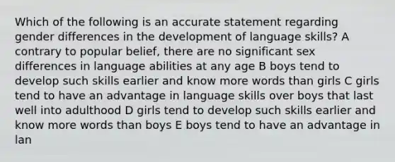 Which of the following is an accurate statement regarding gender differences in the development of language skills? A contrary to popular belief, there are no significant sex differences in language abilities at any age B boys tend to develop such skills earlier and know more words than girls C girls tend to have an advantage in language skills over boys that last well into adulthood D girls tend to develop such skills earlier and know more words than boys E boys tend to have an advantage in lan