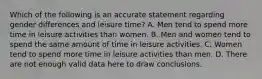 Which of the following is an accurate statement regarding gender differences and leisure time? A. Men tend to spend more time in leisure activities than women. B. Men and women tend to spend the same amount of time in leisure activities. C. Women tend to spend more time in leisure activities than men. D. There are not enough valid data here to draw conclusions.