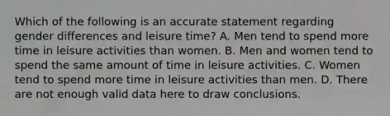 Which of the following is an accurate statement regarding gender differences and leisure time? A. Men tend to spend more time in leisure activities than women. B. Men and women tend to spend the same amount of time in leisure activities. C. Women tend to spend more time in leisure activities than men. D. There are not enough valid data here to draw conclusions.