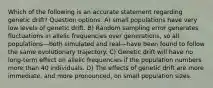 Which of the following is an accurate statement regarding genetic drift? Question options: A) small populations have very low levels of genetic drift. B) Random sampling error generates fluctuations in allelic frequencies over generations, so all populations—both simulated and real—have been found to follow the same evolutionary trajectory. C) Genetic drift will have no long-term effect on allelic frequencies if the population numbers more than 40 individuals. D) The effects of genetic drift are more immediate, and more pronounced, on small population sizes.