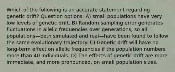 Which of the following is an accurate statement regarding genetic drift? Question options: A) small populations have very low levels of genetic drift. B) Random sampling error generates fluctuations in allelic frequencies over generations, so all populations—both simulated and real—have been found to follow the same evolutionary trajectory. C) Genetic drift will have no long-term effect on allelic frequencies if the population numbers more than 40 individuals. D) The effects of genetic drift are more immediate, and more pronounced, on small population sizes.