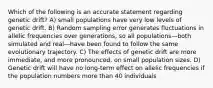 Which of the following is an accurate statement regarding genetic drift? A) small populations have very low levels of genetic drift. B) Random sampling error generates fluctuations in allelic frequencies over generations, so all populations—both simulated and real—have been found to follow the same evolutionary trajectory. C) The effects of genetic drift are more immediate, and more pronounced, on small population sizes. D) Genetic drift will have no long-term effect on allelic frequencies if the population numbers more than 40 individuals