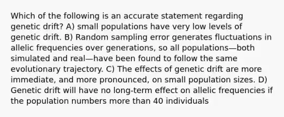 Which of the following is an accurate statement regarding genetic drift? A) small populations have very low levels of genetic drift. B) Random sampling error generates fluctuations in allelic frequencies over generations, so all populations—both simulated and real—have been found to follow the same evolutionary trajectory. C) The effects of genetic drift are more immediate, and more pronounced, on small population sizes. D) Genetic drift will have no long-term effect on allelic frequencies if the population numbers <a href='https://www.questionai.com/knowledge/keWHlEPx42-more-than' class='anchor-knowledge'>more than</a> 40 individuals