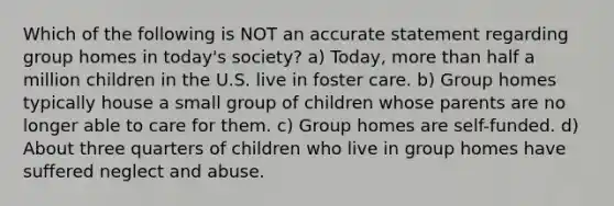 Which of the following is NOT an accurate statement regarding group homes in today's society? a) Today, more than half a million children in the U.S. live in foster care. b) Group homes typically house a small group of children whose parents are no longer able to care for them. c) Group homes are self-funded. d) About three quarters of children who live in group homes have suffered neglect and abuse.