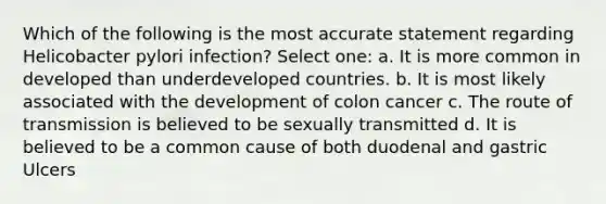 Which of the following is the most accurate statement regarding Helicobacter pylori infection? Select one: a. It is more common in developed than underdeveloped countries. b. It is most likely associated with the development of colon cancer c. The route of transmission is believed to be sexually transmitted d. It is believed to be a common cause of both duodenal and gastric Ulcers