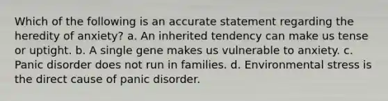 Which of the following is an accurate statement regarding the heredity of anxiety? a. An inherited tendency can make us tense or uptight. b. A single gene makes us vulnerable to anxiety. c. Panic disorder does not run in families. d. Environmental stress is the direct cause of panic disorder.