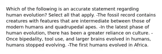 Which of the following is an accurate statement regarding human evolution? Select all that apply. -The fossil record contains creatures with features that are intermediate between those of modern humans and quadrupedal apes. -In the latest phase of human evolution, there has been a greater reliance on culture. -Once bipedality, tool use, and larger brains evolved in humans, humans stopped evolving. -The first humans evolved in Africa.