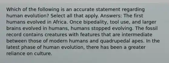 Which of the following is an accurate statement regarding human evolution? Select all that apply. Answers: The first humans evolved in Africa. Once bipedality, tool use, and larger brains evolved in humans, humans stopped evolving. The fossil record contains creatures with features that are intermediate between those of modern humans and quadrupedal apes. In the latest phase of human evolution, there has been a greater reliance on culture.