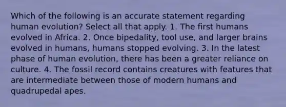 Which of the following is an accurate statement regarding human evolution? Select all that apply. 1. The first humans evolved in Africa. 2. Once bipedality, tool use, and larger brains evolved in humans, humans stopped evolving. 3. In the latest phase of human evolution, there has been a greater reliance on culture. 4. The fossil record contains creatures with features that are intermediate between those of modern humans and quadrupedal apes.