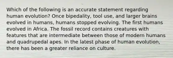 Which of the following is an accurate statement regarding human evolution? Once bipedality, tool use, and larger brains evolved in humans, humans stopped evolving. The first humans evolved in Africa. The fossil record contains creatures with features that are intermediate between those of modern humans and quadrupedal apes. In the latest phase of human evolution, there has been a greater reliance on culture.