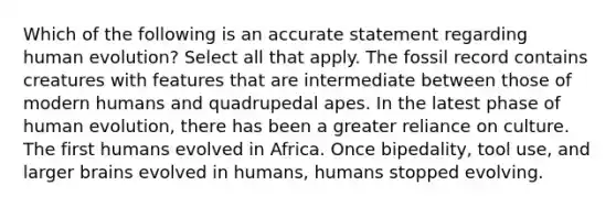 Which of the following is an accurate statement regarding human evolution? Select all that apply. The fossil record contains creatures with features that are intermediate between those of modern humans and quadrupedal apes. In the latest phase of human evolution, there has been a greater reliance on culture. The first humans evolved in Africa. Once bipedality, tool use, and larger brains evolved in humans, humans stopped evolving.