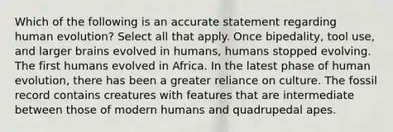 Which of the following is an accurate statement regarding human evolution? Select all that apply. Once bipedality, tool use, and larger brains evolved in humans, humans stopped evolving. The first humans evolved in Africa. In the latest phase of human evolution, there has been a greater reliance on culture. The fossil record contains creatures with features that are intermediate between those of modern humans and quadrupedal apes.