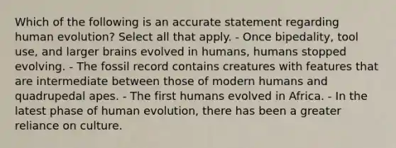 Which of the following is an accurate statement regarding human evolution? Select all that apply. - Once bipedality, tool use, and larger brains evolved in humans, humans stopped evolving. - The fossil record contains creatures with features that are intermediate between those of modern humans and quadrupedal apes. - The first humans evolved in Africa. - In the latest phase of human evolution, there has been a greater reliance on culture.