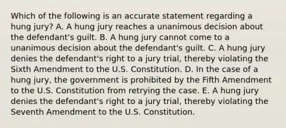 Which of the following is an accurate statement regarding a hung​ jury? A. A hung jury reaches a unanimous decision about the​ defendant's guilt. B. A hung jury cannot come to a unanimous decision about the​ defendant's guilt. C. A hung jury denies the​ defendant's right to a jury​ trial, thereby violating the Sixth Amendment to the U.S. Constitution. D. In the case of a hung​ jury, the government is prohibited by the Fifth Amendment to the U.S. Constitution from retrying the case. E. A hung jury denies the​ defendant's right to a jury​ trial, thereby violating the Seventh Amendment to the U.S. Constitution.