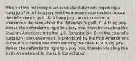 Which of the following is an accurate statement regarding a hung​ jury? A. A hung jury reaches a unanimous decision about the​ defendant's guilt. B. A hung jury cannot come to a unanimous decision about the​ defendant's guilt. C. A hung jury denies the​ defendant's right to a jury​ trial, thereby violating the Seventh Amendment to the U.S. Constitution. D. In the case of a hung​ jury, the government is prohibited by the Fifth Amendment to the U.S. Constitution from retrying the case. E. A hung jury denies the​ defendant's right to a jury​ trial, thereby violating the Sixth Amendment to the U.S. Constitution.