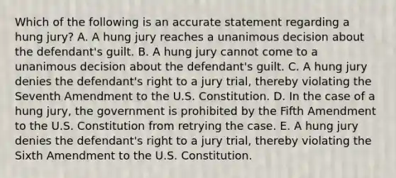 Which of the following is an accurate statement regarding a hung​ jury? A. A hung jury reaches a unanimous decision about the​ defendant's guilt. B. A hung jury cannot come to a unanimous decision about the​ defendant's guilt. C. A hung jury denies the​ defendant's right to a jury​ trial, thereby violating the Seventh Amendment to the U.S. Constitution. D. In the case of a hung​ jury, the government is prohibited by the Fifth Amendment to the U.S. Constitution from retrying the case. E. A hung jury denies the​ defendant's right to a jury​ trial, thereby violating the Sixth Amendment to the U.S. Constitution.