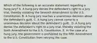 Which of the following is an accurate statement regarding a hung​ jury? A. A hung jury denies the​ defendant's right to a jury​ trial, thereby violating the Seventh Amendment to the U.S. Constitution. B. A hung jury reaches a unanimous decision about the​ defendant's guilt. C. A hung jury cannot come to a unanimous decision about the​ defendant's guilt. .D. A hung jury denies the​ defendant's right to a jury​ trial, thereby violating the Sixth Amendment to the U.S. Constitution. E. In the case of a hung​ jury, the government is prohibited by the Fifth Amendment to the U.S. Constitution from retrying the case.