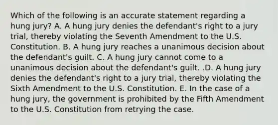 Which of the following is an accurate statement regarding a hung​ jury? A. A hung jury denies the​ defendant's right to a jury​ trial, thereby violating the Seventh Amendment to the U.S. Constitution. B. A hung jury reaches a unanimous decision about the​ defendant's guilt. C. A hung jury cannot come to a unanimous decision about the​ defendant's guilt. .D. A hung jury denies the​ defendant's right to a jury​ trial, thereby violating the Sixth Amendment to the U.S. Constitution. E. In the case of a hung​ jury, the government is prohibited by the Fifth Amendment to the U.S. Constitution from retrying the case.