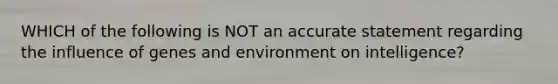 WHICH of the following is NOT an accurate statement regarding the influence of genes and environment on intelligence?