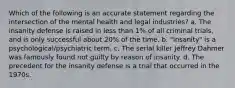 Which of the following is an accurate statement regarding the intersection of the mental health and legal industries? a. The insanity defense is raised in less than 1% of all criminal trials, and is only successful about 20% of the time. b. "Insanity" is a psychological/psychiatric term. c. The serial killer Jeffrey Dahmer was famously found not guilty by reason of insanity. d. The precedent for the insanity defense is a trial that occurred in the 1970s.