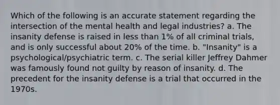 Which of the following is an accurate statement regarding the intersection of the mental health and legal industries? a. The insanity defense is raised in less than 1% of all criminal trials, and is only successful about 20% of the time. b. "Insanity" is a psychological/psychiatric term. c. The serial killer Jeffrey Dahmer was famously found not guilty by reason of insanity. d. The precedent for the insanity defense is a trial that occurred in the 1970s.