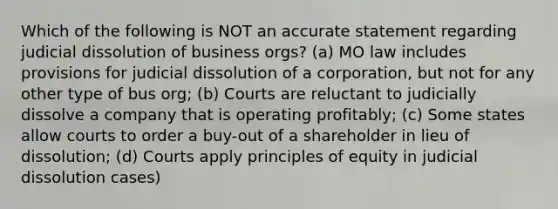 Which of the following is NOT an accurate statement regarding judicial dissolution of business orgs? (a) MO law includes provisions for judicial dissolution of a corporation, but not for any other type of bus org; (b) Courts are reluctant to judicially dissolve a company that is operating profitably; (c) Some states allow courts to order a buy-out of a shareholder in lieu of dissolution; (d) Courts apply principles of equity in judicial dissolution cases)