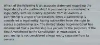 Which of the following is an accurate statement regarding the legal identity of a partnership? A partnership is considered a legal entity with an identity separate from its owners. A partnership is a type of corporation. Since a partnership is considered a legal entity, taxing authorities have the right to assess a partnership tax. The United States Supreme Court has determined that a partnership is a person for the purposes of the First Amendment to the Constitution. In most cases, a partnership is not considered a legal entity separate from its owners.