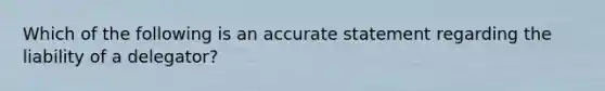 Which of the following is an accurate statement regarding the liability of a delegator?