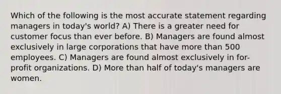 Which of the following is the most accurate statement regarding managers in today's world? A) There is a greater need for customer focus than ever before. B) Managers are found almost exclusively in large corporations that have <a href='https://www.questionai.com/knowledge/keWHlEPx42-more-than' class='anchor-knowledge'>more than</a> 500 employees. C) Managers are found almost exclusively in for-profit organizations. D) More than half of today's managers are women.