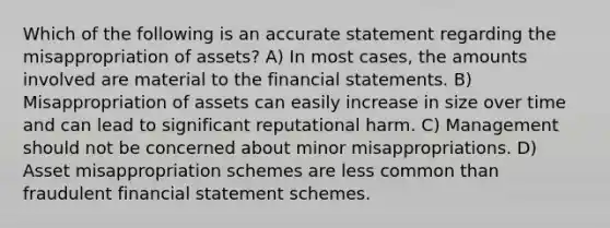 Which of the following is an accurate statement regarding the misappropriation of assets? A) In most cases, the amounts involved are material to the financial statements. B) Misappropriation of assets can easily increase in size over time and can lead to significant reputational harm. C) Management should not be concerned about minor misappropriations. D) Asset misappropriation schemes are less common than fraudulent financial statement schemes.