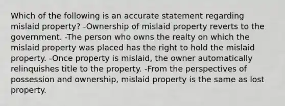 Which of the following is an accurate statement regarding mislaid property? -Ownership of mislaid property reverts to the government. -The person who owns the realty on which the mislaid property was placed has the right to hold the mislaid property. -Once property is mislaid, the owner automatically relinquishes title to the property. -From the perspectives of possession and ownership, mislaid property is the same as lost property.