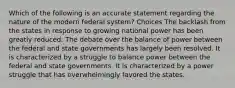 Which of the following is an accurate statement regarding the nature of the modern federal system? Choices The backlash from the states in response to growing national power has been greatly reduced. The debate over the balance of power between the federal and state governments has largely been resolved. It is characterized by a struggle to balance power between the federal and state governments. It is characterized by a power struggle that has overwhelmingly favored the states.