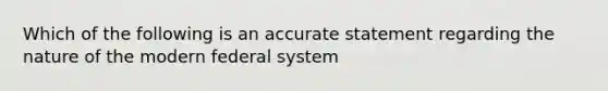 Which of the following is an accurate statement regarding the nature of the modern federal system