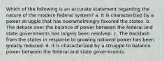 Which of the following is an accurate statement regarding the nature of the modern federal system? a. It is characterized by a power struggle that has overwhelmingly favored the states. b. The debate over the balance of power between the federal and state governments has largely been resolved. c. The backlash from the states in response to growing national power has been greatly reduced. d. It is characterized by a struggle to balance power between the federal and state governments.